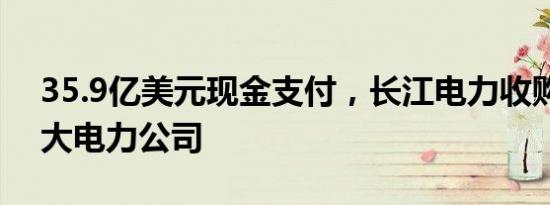 35.9亿美元现金支付，长江电力收购秘鲁最大电力公司