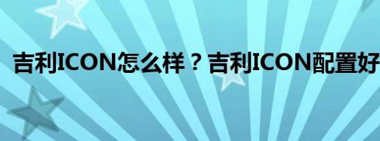 吉利ICON怎么样？吉利ICON配置好了吗？