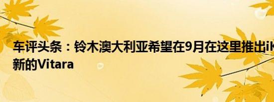 车评头条：铃木澳大利亚希望在9月在这里推出iK-2和iM-4新的Vitara