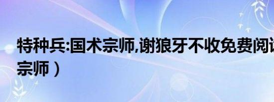特种兵:国术宗师,谢狼牙不收免费阅读（国术宗师）