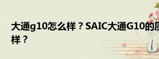 大通g10怎么样？SAIC大通G10的质量怎么样？