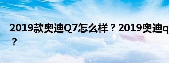 2019款奥迪Q7怎么样？2019奥迪q4怎么样？