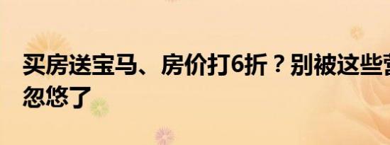买房送宝马、房价打6折？别被这些营销噱头忽悠了