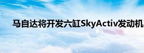 马自达将开发六缸SkyActiv发动机系列