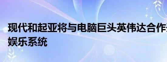 现代和起亚将与电脑巨头英伟达合作开发信息娱乐系统