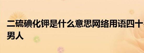 二硫碘化钾是什么意思网络用语四十岁以上的男人
