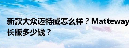 新款大众迈特威怎么样？Matteway 2020加长版多少钱？