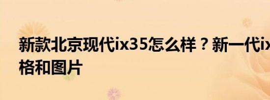新款北京现代ix35怎么样？新一代ix35的价格和图片