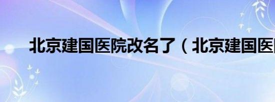 北京建国医院改名了（北京建国医院）