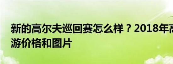 新的高尔夫巡回赛怎么样？2018年高尔夫旅游价格和图片