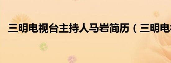 三明电视台主持人马岩简历（三明电视台）