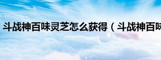 斗战神百味灵芝怎么获得（斗战神百味灵芝）