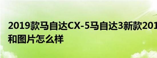 2019款马自达CX-5马自达3新款2019款报价和图片怎么样
