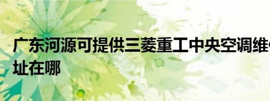 广东河源可提供三菱重工中央空调维修服务地址在哪