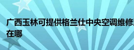 广西玉林可提供格兰仕中央空调维修服务地址在哪