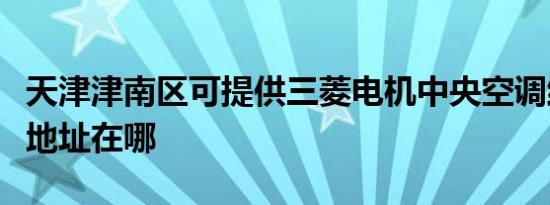 天津津南区可提供三菱电机中央空调维修服务地址在哪