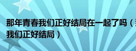 那年青春我们正好结局在一起了吗（那年青春我们正好结局）