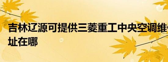 吉林辽源可提供三菱重工中央空调维修服务地址在哪