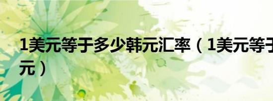 1美元等于多少韩元汇率（1美元等于多少韩元）