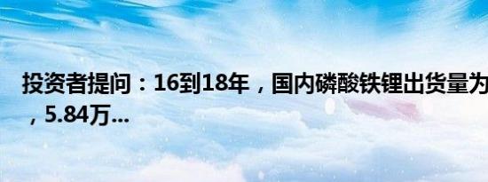 投资者提问：16到18年，国内磷酸铁锂出货量为5.56，5.8，5.84万...