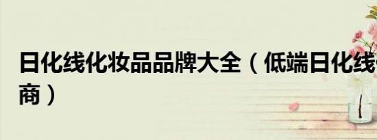 日化线化妆品品牌大全（低端日化线化妆品招商）
