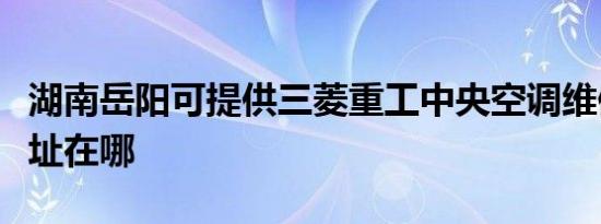 湖南岳阳可提供三菱重工中央空调维修服务地址在哪