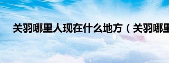 关羽哪里人现在什么地方（关羽哪里人）