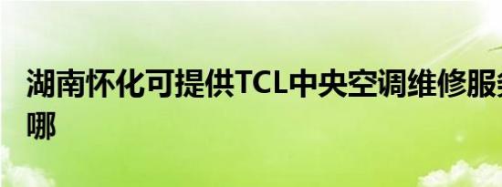湖南怀化可提供TCL中央空调维修服务地址在哪