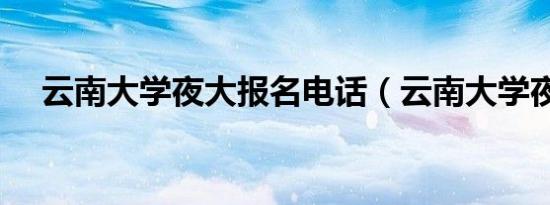 云南大学夜大报名电话（云南大学夜大）
