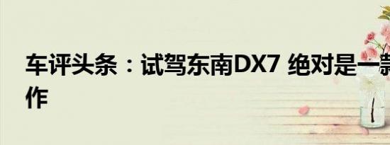车评头条：试驾东南DX7 绝对是一款实力之作