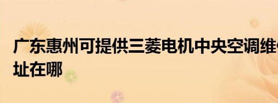 广东惠州可提供三菱电机中央空调维修服务地址在哪