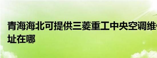 青海海北可提供三菱重工中央空调维修服务地址在哪