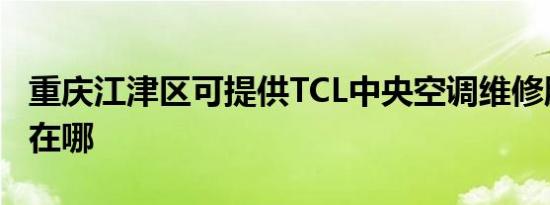 重庆江津区可提供TCL中央空调维修服务地址在哪