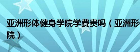 亚洲形体健身学院学费贵吗（亚洲形体健身学院）