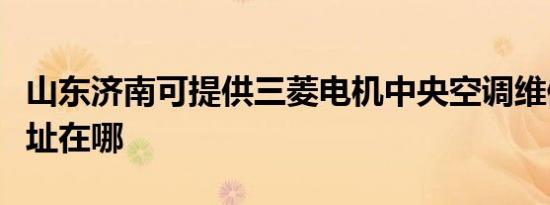 山东济南可提供三菱电机中央空调维修服务地址在哪