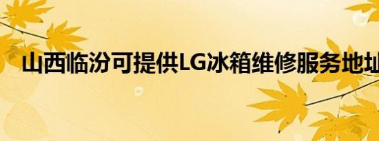 山西临汾可提供LG冰箱维修服务地址在哪