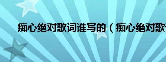 痴心绝对歌词谁写的（痴心绝对歌词）