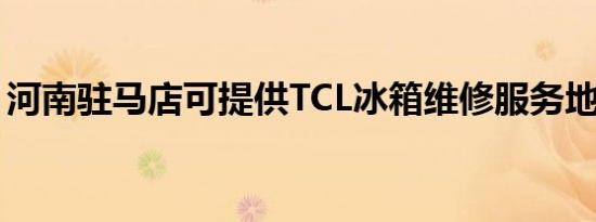 河南驻马店可提供TCL冰箱维修服务地址在哪
