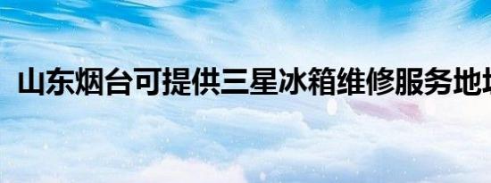 山东烟台可提供三星冰箱维修服务地址在哪