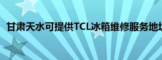 甘肃天水可提供TCL冰箱维修服务地址在哪