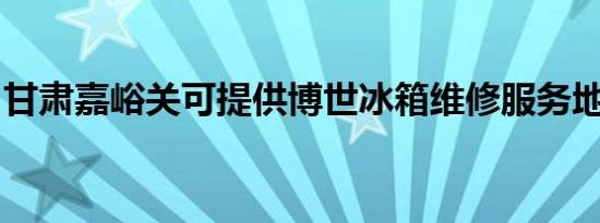 甘肃嘉峪关可提供博世冰箱维修服务地址在哪