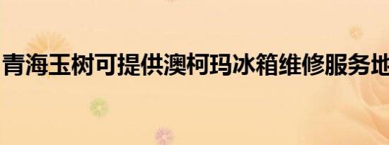 青海玉树可提供澳柯玛冰箱维修服务地址在哪