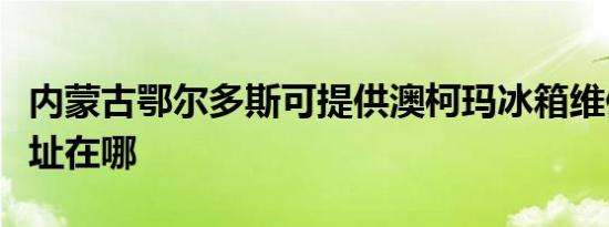 内蒙古鄂尔多斯可提供澳柯玛冰箱维修服务地址在哪