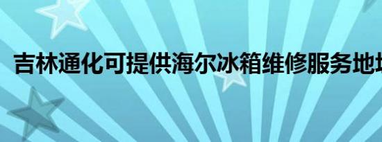 吉林通化可提供海尔冰箱维修服务地址在哪