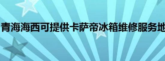 青海海西可提供卡萨帝冰箱维修服务地址在哪