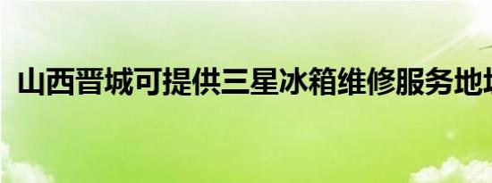 山西晋城可提供三星冰箱维修服务地址在哪