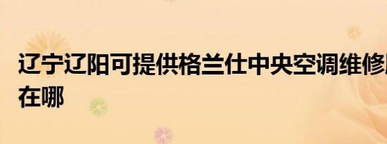 辽宁辽阳可提供格兰仕中央空调维修服务地址在哪