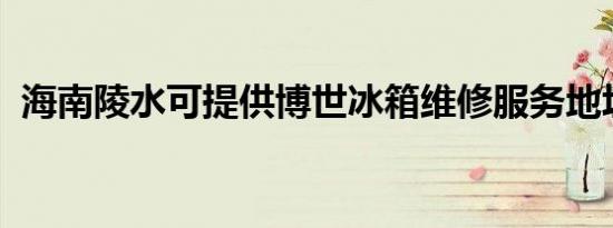 海南陵水可提供博世冰箱维修服务地址在哪