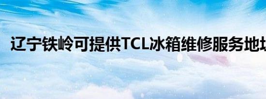 辽宁铁岭可提供TCL冰箱维修服务地址在哪