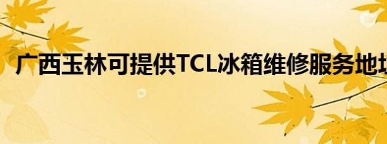 广西玉林可提供TCL冰箱维修服务地址在哪